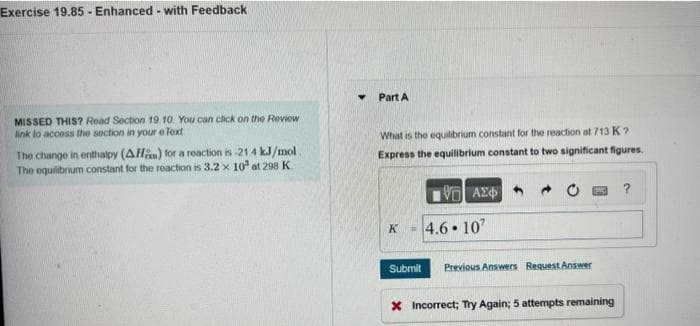 Exercise 19.85- Enhanced - with Feedback
MISSED THIS? Read Section 19. 10. You can click on the Roviow
link to access the section in your e Text
The change in enthalpy (AH) for a reaction is -21.4 kJ/mol
The equilibrium constant for the reaction is 3.2 x 10³ at 298 K
Part A
What is the equilibrium constant for the reaction at 713 K?
Express the equilibrium constant to two significant figures.
ΠΙΑΣΦ/
K
-4.6.107
Submit Previous Answers Request Answer
X Incorrect; Try Again; 5 attempts remaining