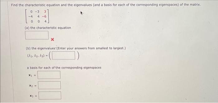 Find the characteristic equation and the eigenvalues (and a basis for each of the corresponding eigenspaces) of the matrix.
0 -3 3
4-6
0 0 4.
(a) the characteristic equation
-4
(b) the eigenvalues' (Enter your answers from smallest to largest.)
-([
(dy, dz, dy) -
a basis for each of the corresponding eigenspaces
X₁ =
x2 =
x3 =