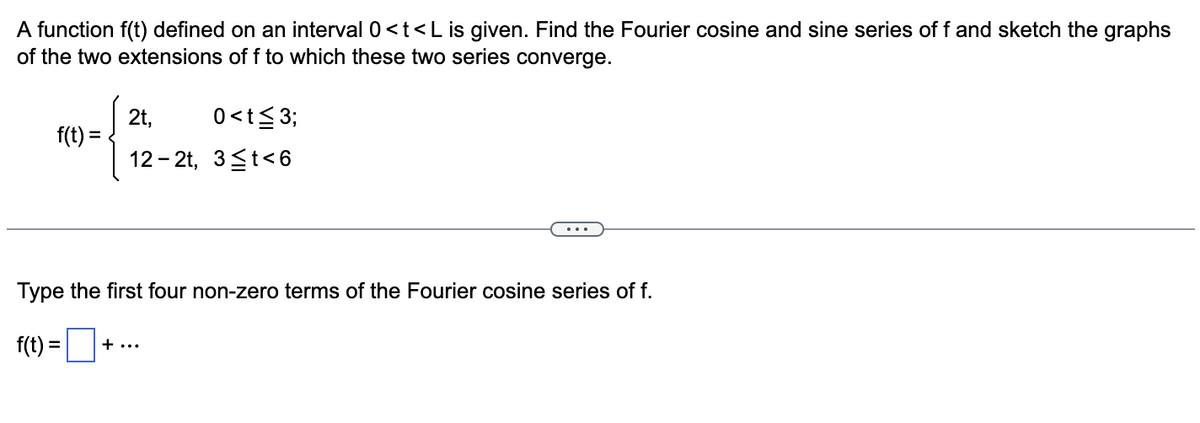 A function f(t) defined on an interval 0<t<L is given. Find the Fourier cosine and sine series of f and sketch the graphs
of the two extensions of f to which these two series converge.
(
f(t) =
0<t≤3;
12-2t, 3≤t<6
2t,
Type the first four non-zero terms of the Fourier cosine series of f.
f(t) = + ...