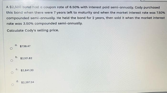 A $2,500 bond had a coupon rate of 6.50% with interest paid semi-annually. Cody purchased
this bond when there were 7 years left to maturity and when the market interest rate was 7.50%
compounded semi-annually. He held the bond for 2 years, then sold it when the market interest
rate was 3.50% compounded semi-annually.
Calculate Cody's selling price.
a. $739.47
b.
C.
d.
$2,101.82
$2,841.30
$2,397.34