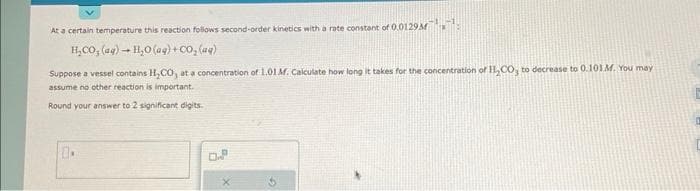 At a certain temperature this reaction follows second-order kinetics with a rate constant of 0.0129
H_CO,(aq) → H,O (@q)+CO,(aq)
Suppose a vessel contains H₂CO, at a concentration of 1.01 M. Calculate how long it takes for the concentration of H₂CO, to decrease to 0.101 M. You may
assume no other reaction is important.
Round your answer to 2 significant digits.
