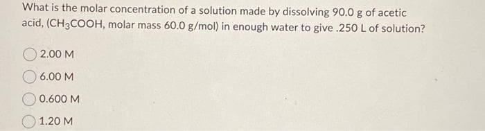 What is the molar concentration of a solution made by dissolving 90.0 g of acetic
acid, (CH3COOH, molar mass 60.0 g/mol) in enough water to give .250 L of solution?
2.00 M
6.00 M
0.600 M
1.20 M