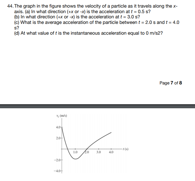 44. The graph in the figure shows the velocity of a particle as it travels along the x-
axis. (a) In what direction (+x or -x) is the acceleration at t = 0.5 s?
(b) In what direction (+x or -x) is the acceleration at t = 3.0 s?
(c) What is the average acceleration of the particle between t = 2.0 s and t = 4.0
s?
(d) At what value of t is the instantaneous acceleration equal to 0 m/s2?
Page 7 of 8
V, (m/s)
4.0
2.0-
-t (s)
1.0
2.0
3.0
4.0
-2.0-
-4.01
