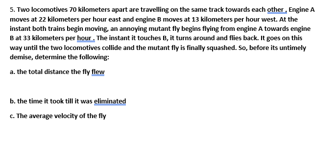 5. Two locomotives 70 kilometers apart are travelling on the same track towards each other, Engine A
moves at 22 kilometers per hour east and engine B moves at 13 kilometers per hour west. At the
instant both trains begin moving, an annoying mutant fly begins flying from engine A towards engine
Bat 33 kilometers per hour . The instant it touches B, it turns around and flies back. It goes on this
way until the two locomotives collide and the mutant fly is finally squashed. So, before its untimely
demise, determine the following:
a. the total distance the fly flew
b. the time it took till it was eliminated
c. The average velocity of the fly
