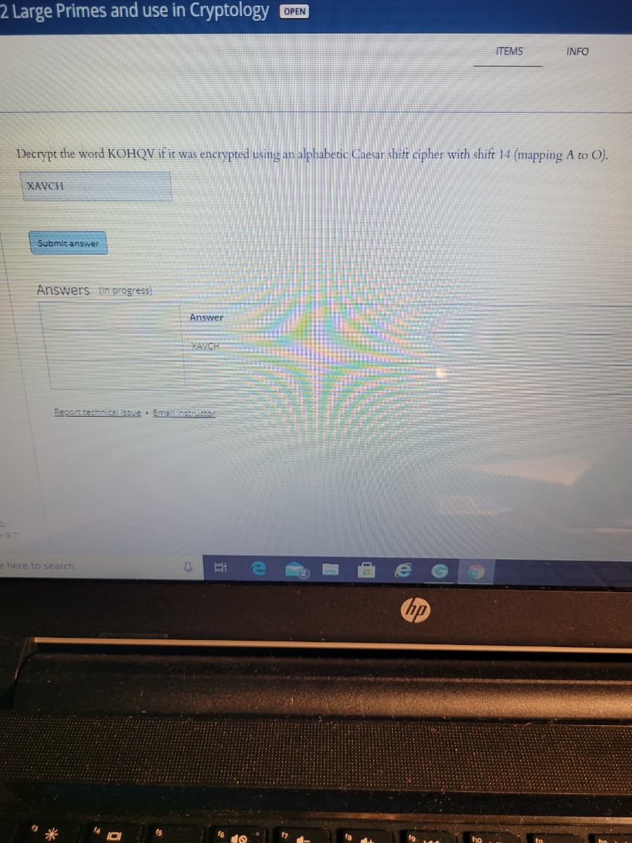 2 Large Primes and use in Cryptology
OPEN
ITEMS
INFO
Decrypt the word KOHQV if it was enerypted using an alphabetic Caesar shift cipher with shift 14 (mapping A to O).
XAVCH
Submit answer
Answers (in progress)
Answer
XAVCH
Report technical issue · Emailinstructor
e here to search
hp
