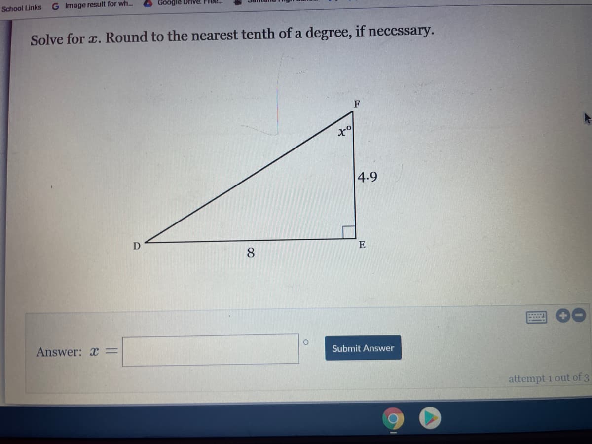 School Links
G Image result for wh..
A Google Drive! Free.
Solve for a. Round to the nearest tenth of a degree, if necessary.
F
4.9
E
8.
Answer: x=
Submit Answer
attempt 1 out of 3
