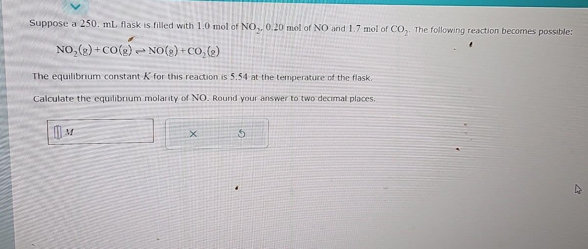 Suppose a 250. mL flask is filled with 1.0 mol of NO₂, 0.20 mol of NO and 1.7 mol of CO₂. The following reaction becomes possible:
NO₂(g) +CO(g) NO(g) +CO, (g)
The equilibrium constant K for this reaction is 5.54 at the temperature of the flask.
Calculate the equilibrium molarity of NO. Round your answer to two decimal places.
M
Images
X