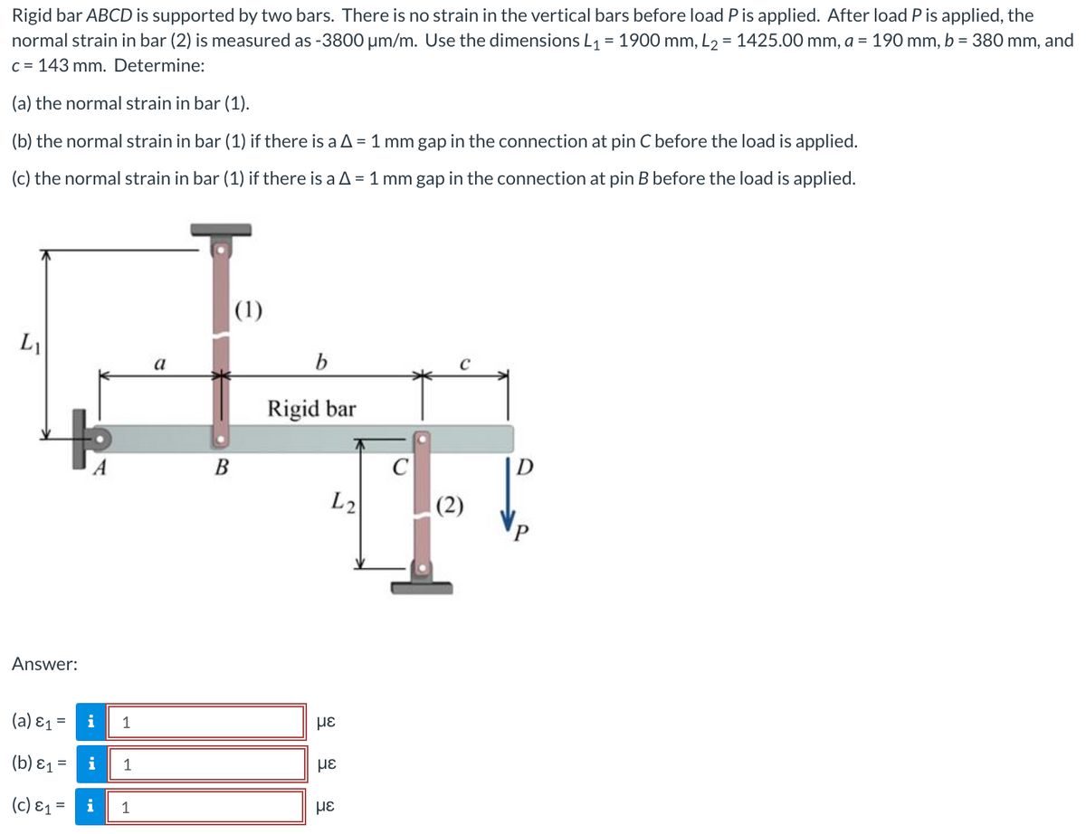 **Problem Statement:**

Rigid bar ABCD is supported by two bars. There is no strain in the vertical bars before the load \( P \) is applied. After load \( P \) is applied, the normal strain in bar (2) is measured as -3800 \(\mu\varepsilon \) (microstrain). Use the dimensions \( L_1 = 1900 \) mm, \( L_2 = 1425.00 \) mm, \( a = 190 \) mm, \( b = 380 \) mm, and \( c = 143 \) mm. Determine:

(a) The normal strain in bar (1).

(b) The normal strain in bar (1) if there is a \(\Delta = 1\) mm gap in the connection at pin \( C \) before the load is applied.

(c) The normal strain in bar (1) if there is a \(\Delta = 1\) mm gap in the connection at pin \( B \) before the load is applied.

**Diagram Explanation:**

1. **Rigid Bar ABCD Configuration:**
   - A horizontal rigid bar labeled "Rigidal bar".
   - Pin locations at \( A \), \( B \), \( C \), and \( D \).
   - Horizontal distances are labeled: \( a \) (distance between \( A \) and \( B \)), \( b \) (distance between \( B \) and \( C \)), and \( c \) (distance between \( C \) and \( D \)).
   - Vertical bars connecting at \( B \) (bar 1) and \( C \) (bar 2).

2. **Dimensions & Forces:**
   - The height of the vertical bar at \( B \) is \( L_1 \).
   - The height of the vertical bar at \( C \) is \( L_2 \).
   - A downward force \( P \) is applied at \( D \).

**Formulas & Calculations:**

**(a) Calculation of Normal Strain in Bar (1):**

Given parameters:
\[ \varepsilon_2 = -3800 \, \mu\varepsilon = -0.0038 \]
\[ L_1 = 1900 \text{ mm} \]
\[ L_2 = 1425.00 \text{ mm} \]
\[ a = 190 \text{