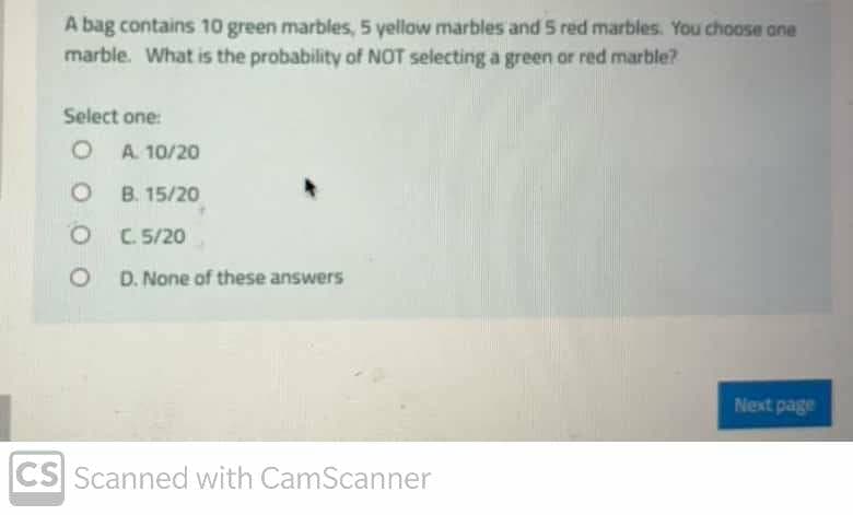 A bag contains 10 green marbles, 5 yellow marbles and 5 red marbles. You choose ane
marble. What is the probability of NOT selecting a green or red marble?
Select one:
O A. 10/20
B. 15/20
O C 5/20
O D. None of these answers
Next page
CS Scanned with CamScanner
