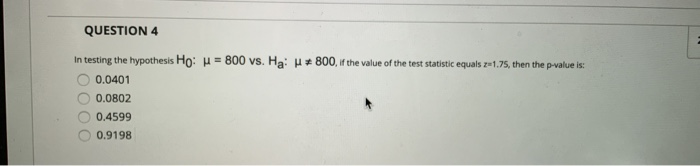 QUESTION 4
In testing the hypothesis Ho: H= 800 vs. Ha: H 800, if the value of the test statistic equals z1.75, then the p-value is:
0.0401
0.0802
0.4599
0.9198
