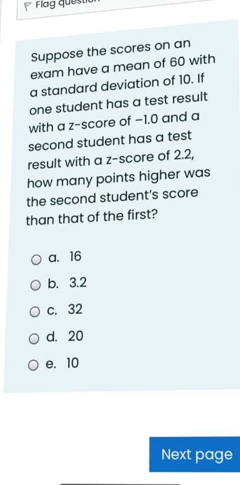 P Flag
Suppose the scores on an
exam have a mean of 60 with
a standard deviation of 10. If
one student has a test result
with a z-score of -1.0 and a
second student has a test
result with a z-score of 2.2,
how many points higher was
the second student's score
than that of the first?
О а. 16
O b. 3.2
О с. 32
O d. 20
е. 10
Next page
