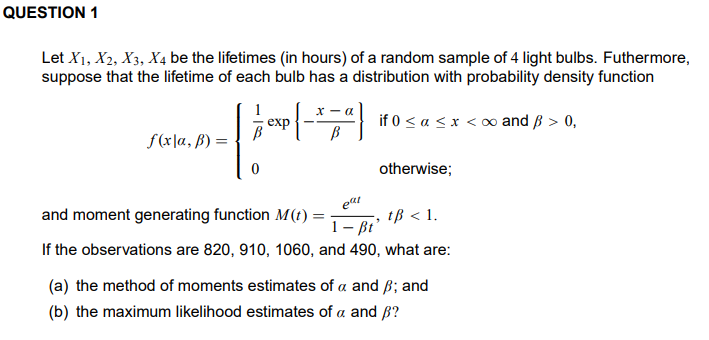 QUESTION 1
Let X1, X2, X3, X4 be the lifetimes (in hours) of a random sample of 4 light bulbs. Futhermore,
suppose that the lifetime of each bulb has a distribution with probability density function
1
exp
if 0 < a < x < 0 and ß > 0,
B
f(x|a, ß) =
otherwise;
and moment generating function M(t) =
1– Bt
eat
tß < 1.
If the observations are 820, 910, 1060, and 490, what are:
(a) the method of moments estimates of a and ß; and
(b) the maximum likelihood estimates of a and ß?
