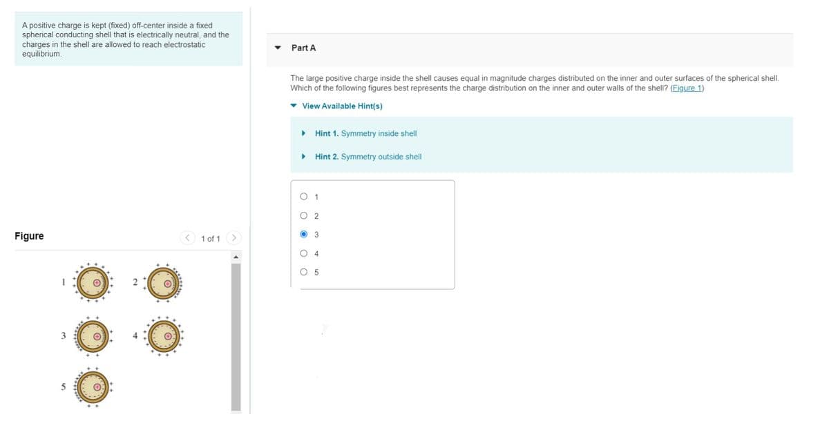 A positive charge is kept (fixed) off-center inside a fixed
spherical conducting shell that is electrically neutral, and the
charges in the shell are allowed to reach electrostatic
equilibrium.
Part A
The large positive charge inside the shell causes equal in magnitude charges distributed on the inner and outer surfaces of the spherical shel.
Which of the following figures best represents the charge distribution on the inner and outer walls of the shell? (Figure 1)
v View Available Hint(s)
Hint 1. Symmetry inside shell
Hint 2. Symmetry outside shell
O 1
O 2
Figure
< 1 of 1
>
O 3
O 4
O 5
4
