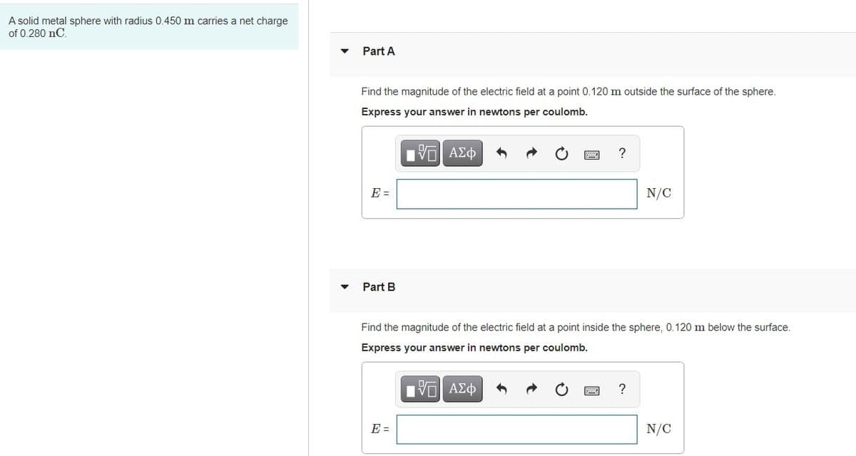 A solid metal sphere with radius 0.450 m carries a net charge
of 0.280 nC.
Part A
Find the magnitude of the electric field at a point 0.120 m outside the surface of the sphere.
Express your answer in newtons per coulomb.
Hν ΑΣφ
?
E =
N/C
Part B
Find the magnitude of the electric field at a point inside the sphere, 0.120 m below the surface.
Express your answer in newtons per coulomb.
E =
N/C
