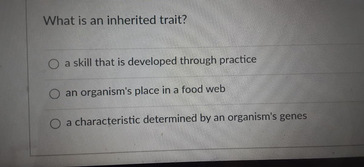 ### Understanding Inherited Traits

Inherited traits are fundamental to the study of genetics and biology. They are characteristics determined by an organism's genes and passed from parents to their offspring. This concept is crucial for understanding how traits and behaviors are transferred through generations.

The following multiple choice question provides an example:

**Question:** What is an inherited trait?
- a) a skill that is developed through practice
- b) an organism's place in a food web
- c) a characteristic determined by an organism's genes

**Correct Answer:**  
**c) a characteristic determined by an organism's genes**

Inherited traits differ from skills that are developed through practice, which are learned and not passed genetically. Likewise, an organism's place in a food web is an ecological concept related to the organism's role in its ecosystem, not an inherited genetic trait.

Key Points:
- **Inherited Traits**: Characteristics determined by genes, such as eye color, hair color, and certain inherited diseases.
- **Learned Skills**: Abilities acquired through learning and practice, such as literacy, athletic skills, or musical talent, which are not inherited.
- **Ecological Roles**: Positions or functions of organisms within an ecosystem, like producers, consumers, and decomposers, which are based on the organism's interactions with the environment.

Understanding these distinct concepts helps in clarifying the roles that genetics and environment play in the development of traits and behaviors.