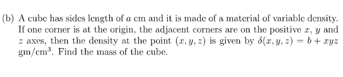 (b) A cubc has sidcs length of a cm and it is made of a matcrial of variablc density.
If one corner is at the origin, the adjacent corners are on the positive x, y and
z axes, then the density at the point (x, y, z) is given by 8(x, y, z) = b+ xyz
gm/cm³. Find the mass of the cube.
