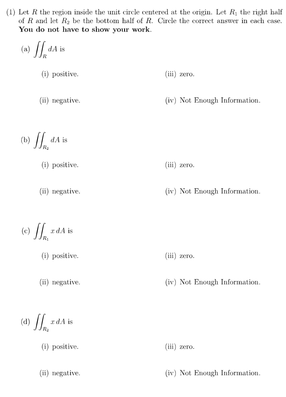 (1) Let R the region inside the unit circle centered at the origin. Let Rị the right half
of R and let R2 be the bottom half of R. Circle the correct answer in each case.
You do not have to show your work.
(a)
dA is
(i) positive.
(iii) zero.
(ii) negative.
(iv) Not Enough Information.
(b)
dA is
(i) positive.
(iii) zero.
(ii) negative.
(iv) Not Enough Information.
x dA is
(i) positive.
(iii) zero.
(ii) negative.
(iv) Not Enough Information.
(d) //.
x dA is
(i) positive.
(iii) zero.
(ii) negative.
(iv) Not Enough Information.
