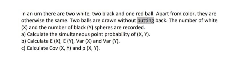 In an urn there are two white, two black and one red ball. Apart from color, they are
otherwise the same. Two balls are drawn without putting back. The number of white
(X) and the number of black (Y) spheres are recorded.
a) Calculate the simultaneous point probability of (X, Y).
b) Calculate E (X), E (Y), Var (X) and Var (Y).
c) Calculate Cov (X, Y) and p (X, Y).
