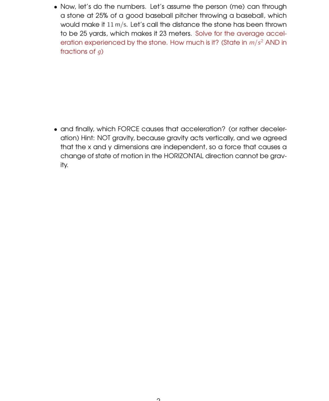 • Now, let's do the numbers. Let's assume the person (me) can through
a stone at 25% of a good baseball pitcher throwing a baseball, which
would make it 11 m/s. Let's call the distance the stone has been thrown
to be 25 yards, which makes it 23 meters. Solve for the average accel-
eration experienced by the stone. How much is it? (State in m/s? AND in
fractions of g)
• and finally, which FORCE causes that acceleration? (or rather deceler-
ation) Hint: NOT gravity, because gravity acts vertically, and we agreed
that the x and y dimensions are independent, so a force that causes a
change of state of motion in the HORIZONTAL direction cannot be grav-
ity.
