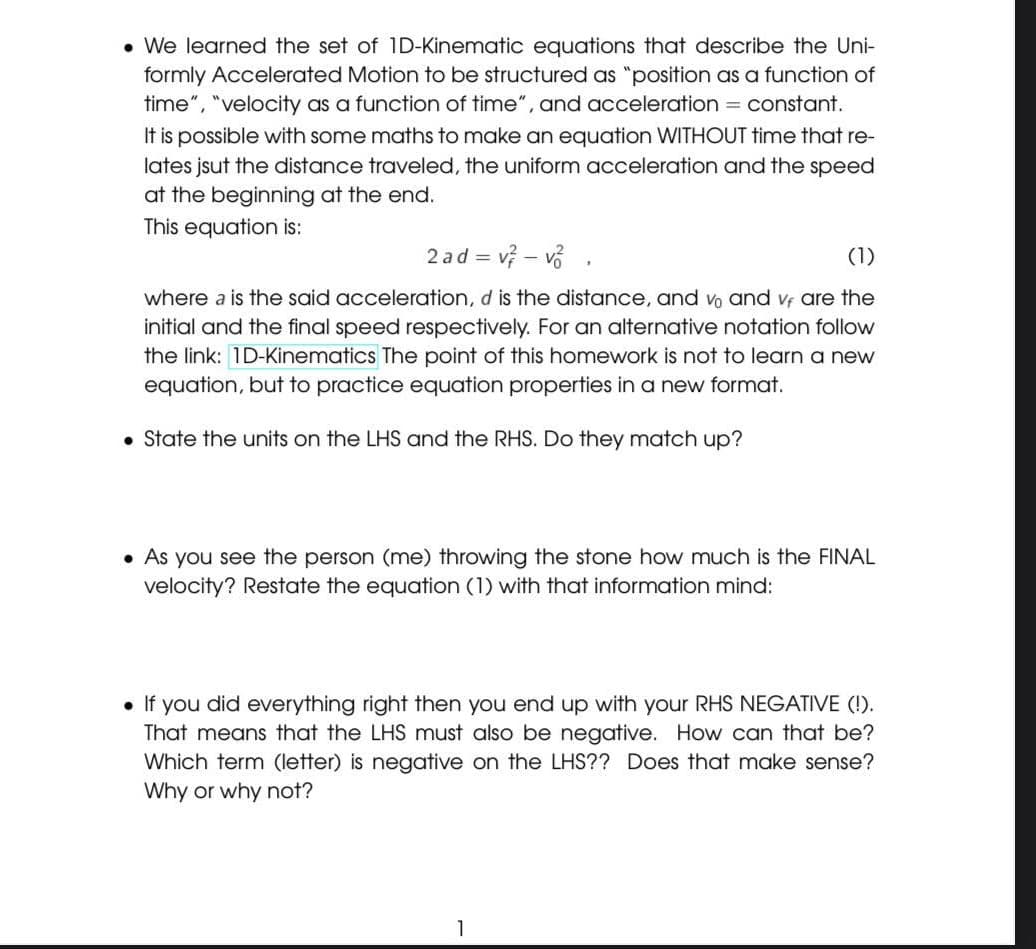 • We learned the set of 1D-Kinematic equations that describe the Uni-
formly Accelerated Motion to be structured as "position as a function of
time", "velocity as a function of time", and acceleration = constant.
It is possible with some maths to make an equation WITHOUT time that re-
lates jsut the distance traveled, the uniform acceleration and the speed
at the beginning at the end.
This equation is:
2 ad = v – vố
(1)
where a is the said acceleration, d is the distance, and vo and vf are the
initial and the final speed respectively. For an alternative notation follow
the link: 1D-Kinematics The point of this homework is not to learn a new
equation, but to practice equation properties in a new format.
• State the units on the LHS and the RHS. Do they match up?
• As you see the person (me) throwing the stone how much is the FINAL
velocity? Restate the equation (1) with that information mind:
• If you did everything right then you end up with your RHS NEGATIVE (!).
That means that the LHS must also be negative. How can that be?
Which term (letter) is negative on the LHS?? Does that make sense?
Why or why not?
1
