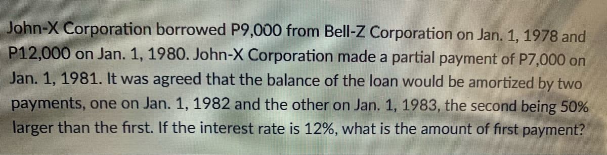 John-X Corporation borrowed P9,000 from Bell-Z Corporation on Jan. 1, 1978 and
P12,000 on Jan. 1, 1980. John-X Corporation made a partial payment of P7,000 on
Jan. 1, 1981. It was agreed that the balance of the loan would be amortized by two
payments, one on Jan. 1, 1982 and the other on Jan. 1, 1983, the second being 50%
larger than the first. If the interest rate is 12%, what is the amount of first payment?
