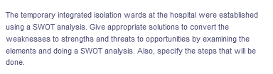 The temporary integrated isolation wards at the hospital were established
using a SWOT analysis. Give appropriate solutions to convert the
weaknesses to strengths and threats to opportunities by examining the
elements and doing a SWOT analysis. Also, specify the steps that will be
done.