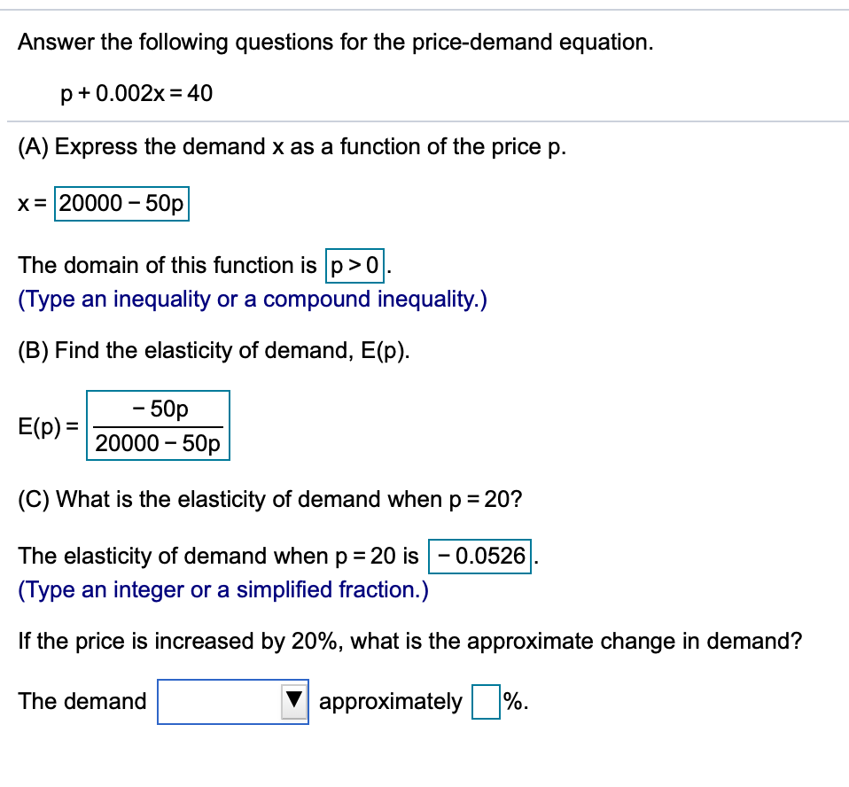 Answer the following questions for the price-demand equation.
p+0.002x = 40
(A) Express the demand x as a function of the price p.
x = 20000 – 50p
The domain of this function is p>0.
(Type an inequality or a compound inequality.)
(B) Find the elasticity of demand, E(p).
- 50p
E(p) =
20000 – 50p
(C) What is the elasticity of demand when p = 20?
The elasticity of demand when p = 20 is
0.0526
(Type an integer or a simplified fraction.)
If the price is increased by 20%, what is the approximate change in demand?
The demand
approximately %.
