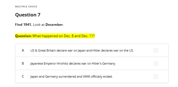 MULTIPLE CHOICE
Question 7
Find 1941. Look at December.
Question: What happened on Dec. 8 and Dec. 11?
A
B
с
US & Great Britain declare war on Japan and Hitler declares war on the US.
Japanese Emperor Hirohito declares war on Hitler's Germany.
Japan and Germany surrendered and WWII officially ended.