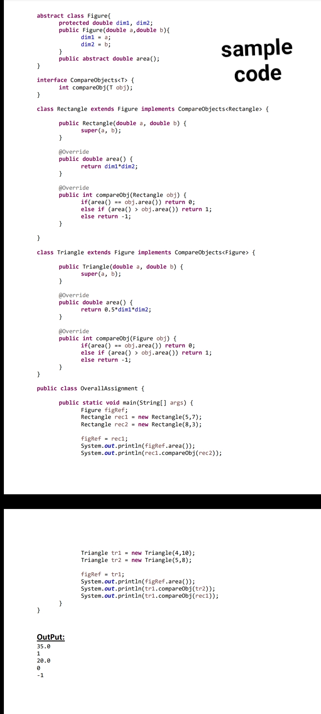 abstract class Figure{
protected double dim1, dim2;
public Figure(double a,double b){
dim1 = a;
sample
code
dim2 = b;
}
public abstract double area();
}
interface CompareObjects<T> {
int compareObj(T obj);
}
class Rectangle extends Figure implements CompareObjects<Rectangle> {
public Rectangle(double a, double b) {
super (a, b);
}
@Override
public double area() {
return dim1*dim2;
}
@Override
public int compareObj(Rectangle obj) {
if(area() == obj.area()) return 0;
else if (area() > obj.area()) return 1;
else return -1;
}
}
class Triangle extends Figure implements CompareObjects<Figure> {
public Triangle(double a, double b) {
super (a, b);
}
@Override
public double area() {
return 0.5*dim1*dim2;
}
@Override
public int compareObj(Figure obj) {
if(area() == obj.area()) return 0;
else if (area() > obj.area()) return 1;
else return -1;
}
}
public class OverallAssignment {
public static void main(String[] args) {
Figure figRef;
Rectangle rec1 = new Rectangle(5,7);
Rectangle rec2 = new Rectangle(8,3);
figRef = rec1;
System.out.println(figRef.area());
System.out.println(rec1.compareObj(rec2));
Triangle tr1 = new Triangle(4,10);
Triangle tr2 = new Triangle(5,8);
figRef
System.out.println(figRef.area());
System.out.println(tr1.compareObj(tr2));
System.out.println(tr1.compareObj(rec1));
= tr1;
}
}
OutPut:
35.0
1
20.0
-1
