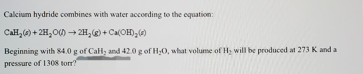 Calcium hydride combines with water according to the equation:
CaH, (6) + 2H,O() → 2H,(g)+Ca(OH),(6)
Beginning with 84.0 g of CaH2 and 42.0 g of H2O, what volume of H2 will be produced at 273 K and a
pressure of 1308 torr?
