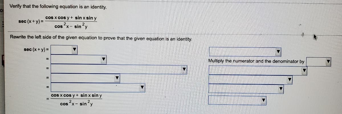 Verify that the following equation is an identity.
Cos x cos y + sin x sin y
sec (x +y) =
cos x- sin y
Rewrite the left side of the given equation to prove that the given equation is an identity.
sec (x + y) =
%3D
Multiply the numerator and the denominator by
%3D
%3D
coS x cos y + sin x sin y
?x- sin'y
cos
