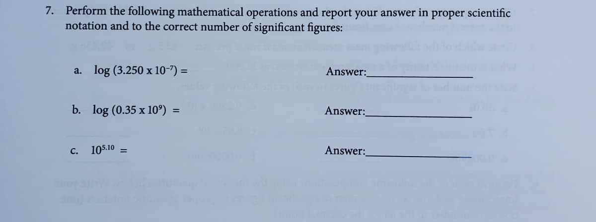 7. Perform the following mathematical operations and report your answer in proper scientific
notation and to the correct number of significant figures:
a. log (3.250 x 10-7) =
Answer:
b. log (0.35 x 10º) =
Answer:
105.10
Answer:
C.
