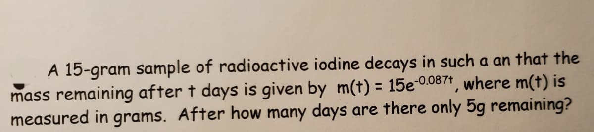 A 15-gram sample of radioactive iodine decays in such a an that the
mass remaining after t days is given by m(t) = 15e-0.0871, where m(t) is
measured in grams. After how many days are there only 5g remaining?
%3D
