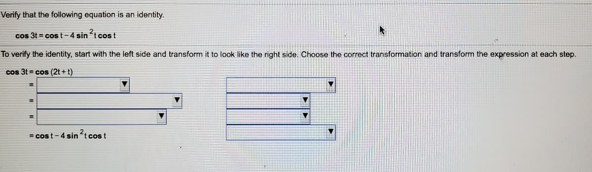 Verify that the following equation is an identity.
cos 3t = cos t-4 sin t cost
To verify the identity, start with the left side and transform it to look like the right side. Choose the correct transformation and transform the expression at each step.
cos 3t = cos (2t + t)
= cost- 4 sin t cos t
2,
