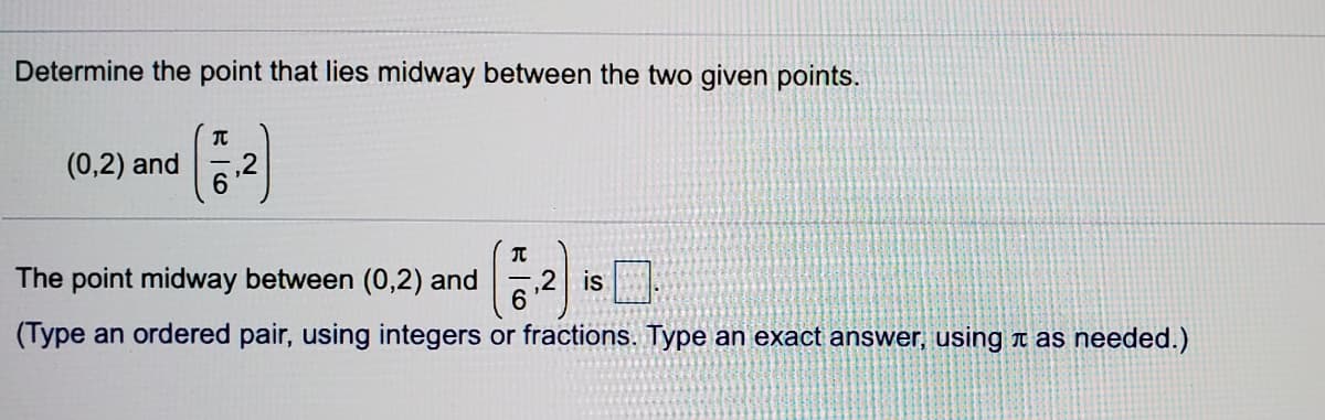 Determine the point that lies midway between the two given points.
(0,2) and
6.
(:)
The point midway between (0,2) and
is
(Type an ordered pair, using integers or fractions. Type an exact answer, using t as needed.)
