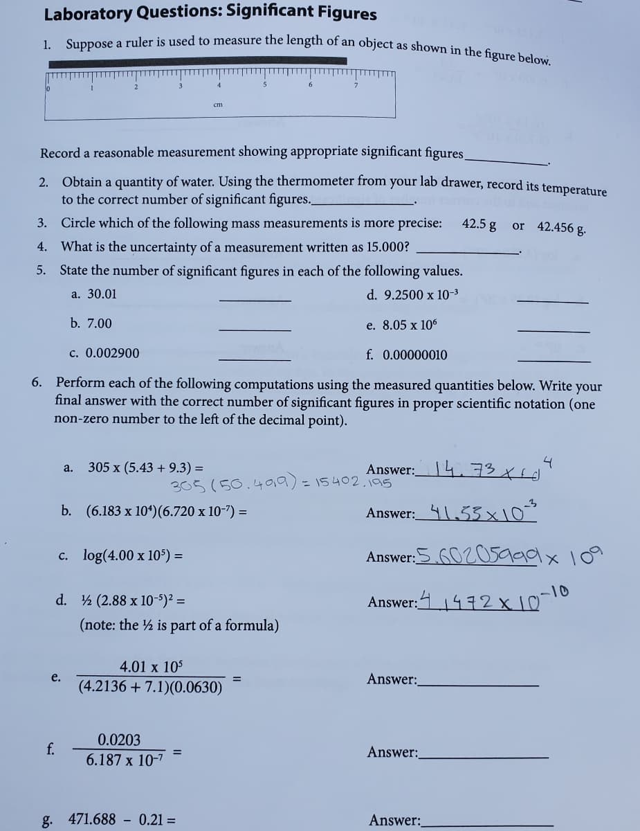 1. Suppose a ruler is used to measure the length of an object as shown in the figure below.
Laboratory Questions: Significant Figures
cm
Record a reasonable measurement showing appropriate significant figures.
2. Obtain a quantity of water. Using the thermometer from your lab drawer, record its temperature
to the correct number of significant figures.
3. Circle which of the following mass measurements is more precise:
42.5 g
or 42.456 g.
4. What is the uncertainty of a measurement written as 15.000?
5. State the number of significant figures in each of the following values.
a. 30.01
d. 9.2500 x 10-3
b. 7.00
e. 8.05 x 106
c. 0.002900
f. 0.00000010
6. Perform each of the following computations using the measured quantities below. Write your
final answer with the correct number of significant figures in proper scientific notation (one
non-zero number to the left of the decimal point).
4
305 x (5.43 + 9.3) =
Answer:4 73 trd
a.
305 (50.40,9)=15402.195
b. (6.183 x 104)(6.720 x 10-7) =
Answer:_41.53x10
c. log(4.00 x 10$) =
Answer:5 6020s999x109
-10
d. ½ (2.88 x 10-5)² =
Answer:11472x10
(note: the ½ is part of a formula)
4.01 x 105
e.
Answer:
%3D
(4.2136 + 7.1)(0.0630)
0.0203
f.
Answer:
6.187 x 10-7
g.
471.688 - 0.21 =
Answer:
