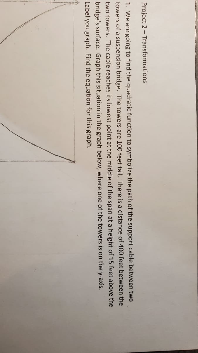 Project 2 - Transformations
1. We are going to find the quadratic function to symbolize the path of the support cable between two
towers of a suspension bridge. The towers are 100 feet tall. There is a distance of 400 feet between the
two towers. The cable reaches its lowest point at the middle of the span at a height of 15 feet above the
bridge's surface. Graph this situation in the graph below, where one of the towers is on the y-axis.
Label you graph. Find the equation for this graph.
