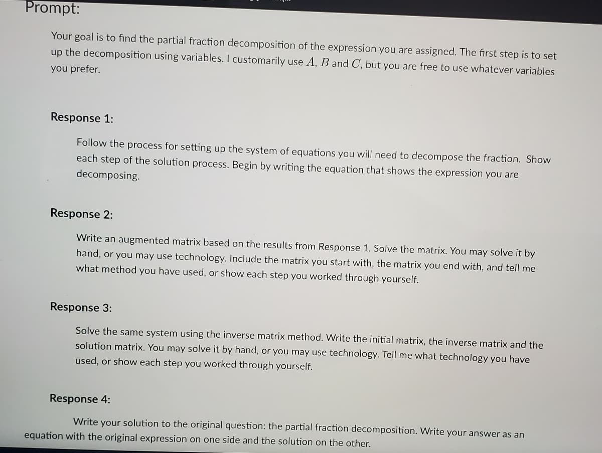 Prompt:
Your goal is to find the partial fraction decomposition of the expression you are assigned. The first step is to set
up the decomposition using variables. I customarily use A, B and C, but you are free to use whatever variables
you prefer.
Response 1:
Follow the process for setting up the system of equations you will need to decompose the fraction. Show
each step of the solution process. Begin by writing the equation that shows the expression you are
decomposing.
Response 2:
Write an augmented matrix based on the results from Response 1. Solve the matrix. You may solve it by
hand, or you may use technology. Include the matrix you start with, the matrix you end with, and tell me
what method you have used, or show each step you worked through yourself.
Response 3:
Solve the same system using the inverse matrix method. Write the initial matrix, the inverse matrix and the
solution matrix. You may solve it by hand, or you may use technology. Tell me what technology you have
used, or show each step you worked through yourself.
Response 4:
Write your solution to the original question: the partial fraction decomposition. Write your answer as an
equation with the original expression on one side and the solution on the other.
