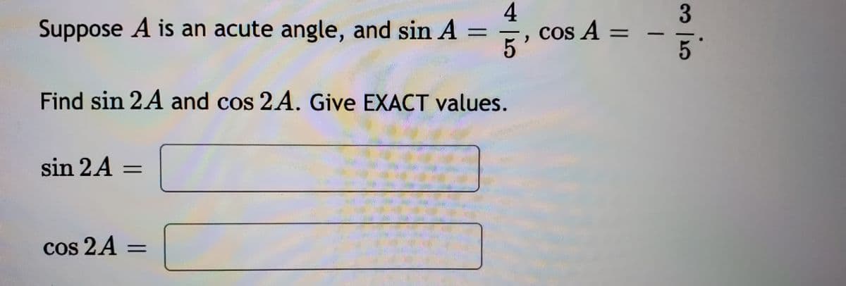 4
COs A =
3.
Suppose A is an acute angle, and sin A
Find sin 2A and cos 2A. Give EXACT values.
sin 2A =
%3D
Cos 2A =
