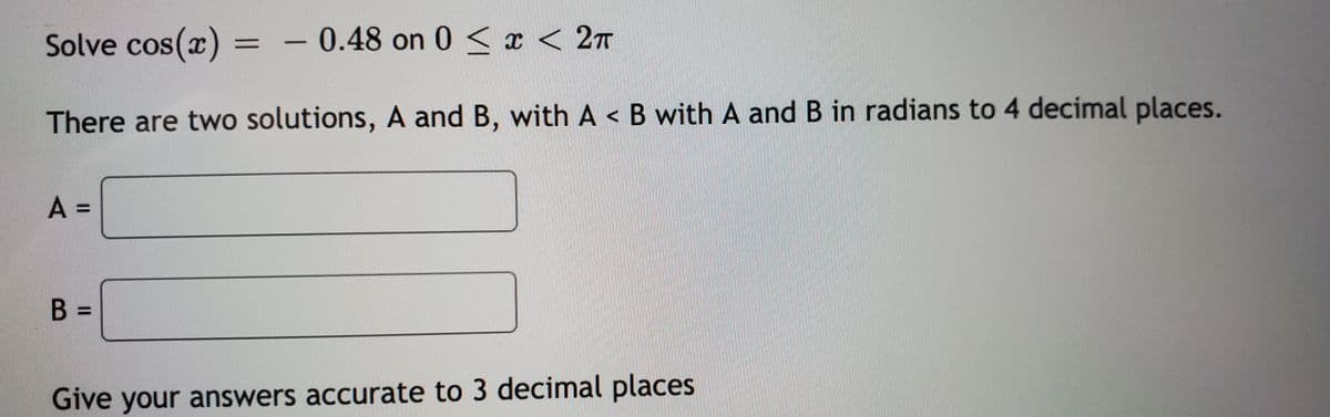 Solve cos(x) =
0.48 on 0 < x < 2n
There are two solutions, A and B, with A < B with A and B in radians to 4 decimal places.
A =
%3D
%3D
Give your answers accurate to 3 decimal places
