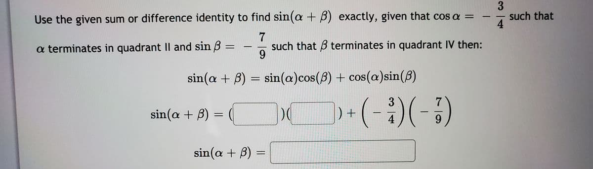 Use the given sum or difference identity to find sin(a + B) exactly, given that cos a =
such that
4
7
such that 3 terminates in quadrant IV then:
9.
a terminates in quadrant II and sin 3
|
sin(a + B) = sin(a)cos(8) + cos(a)sin(B)
7
sin(a + B) = (
) +
-
4
9.
sin(a + B)
