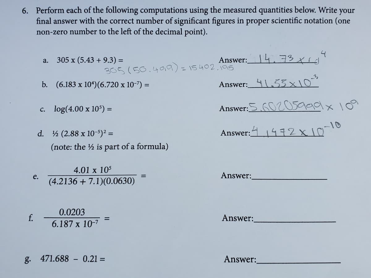 6. Perform each of the following computations using the measured quantities below. Write
final answer with the correct number of significant figures in proper scientific notation (one
non-zero number to the left of the decimal point).
your
305 x (5.43 + 9.3) =
Answer:4.73 xsd
a.
%3D
-15402.195
305(50.490).
b. (6.183 x 104)(6.720 x 10-7) =
Answer:_4.53x10
c. log(4.00 x 105) =
Answer:S 6020s999x 109
%3D
d. ½ (2.88 x 10-5)² =
Answer:11472x1010
(note: the ½ is part of a formula)
4.01 x 105
Answer:
е.
(4.2136 + 7.1)(0.0630)
0.0203
f.
Answer:
6.187 x 10-7
g. 471.688 - 0.21 =
Answer:
