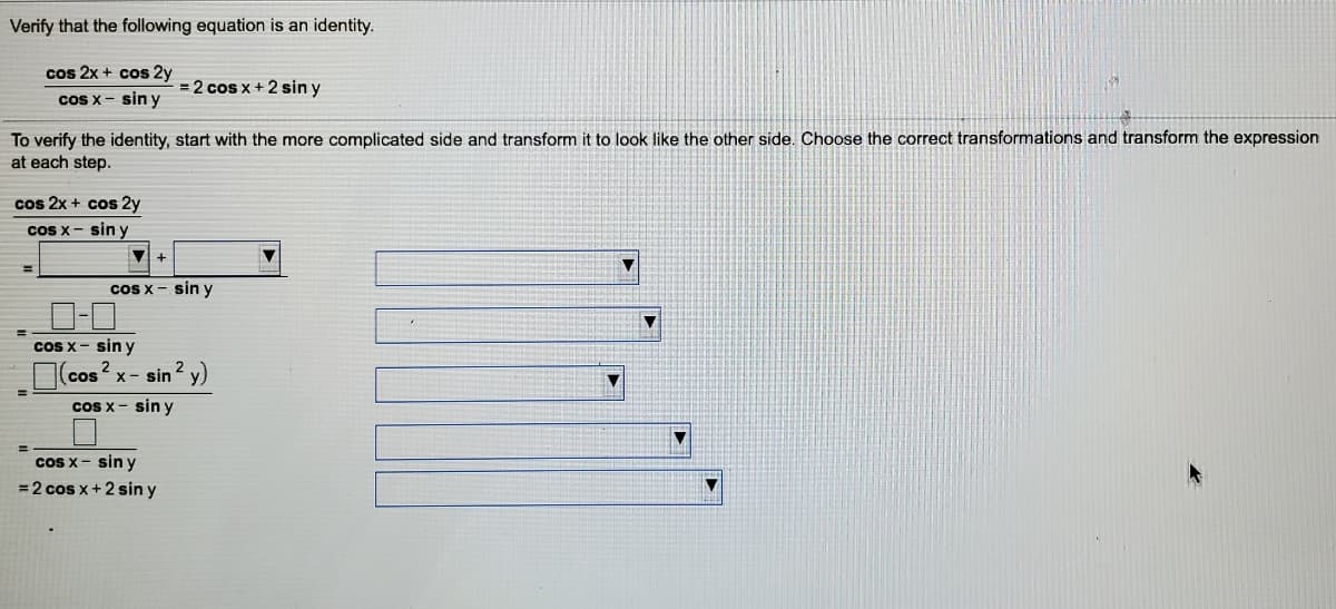 Verify that the following equation is an identity.
cos 2x + cos 2y
= 2 cos x + 2 sin y
cos x - sin y
To verify the identity, start with the more complicated side and transform it to look like the other side. Choose the correct transformations and transform the expression
at each step.
cos 2x + cos 2y
cs x- sin y
%3D
cos x - sin y
%3D
coS x- sin y
cos x- sin 2 y)
2
Cs x- sin y
cOS x - sin y
=2 cos x+2 sin y
