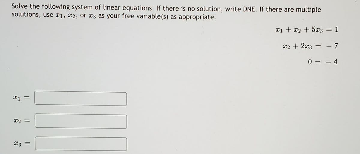 Solve the following system of linear equations. If there is no solution, write DNE. If there are multiple
solutions, use x1, x2, or x3 as your free variable(s) as appropriate.
xi + x2 + 5x3
: 1
x2 + 2x3
- 7
%3D
0 = – 4
X2 =
X3 =
