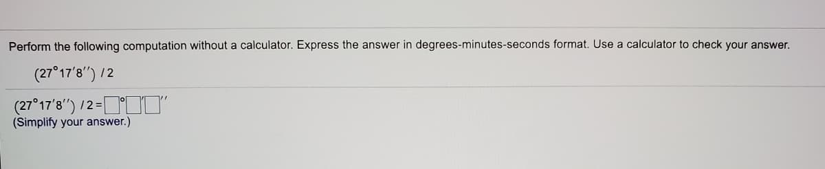 Perform the following computation without a calculator. Express the answer in degrees-minutes-seconds format. Use a calculator to check your answer.
(27°17'8") /2
(27°17'8") 12-II'
/2 =
(Simplify your answer.)
