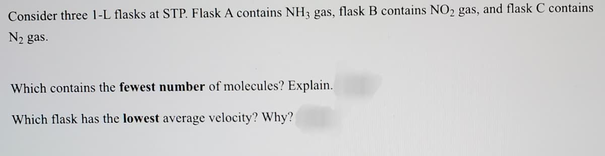 Consider three 1-L flasks at STP. Flask A contains NH3 gas, flask B contains NO2 gas, and flask C contains
N2 gas.
Which contains the fewest number of molecules? Explain.
Which flask has the lowest average velocity? Why?
