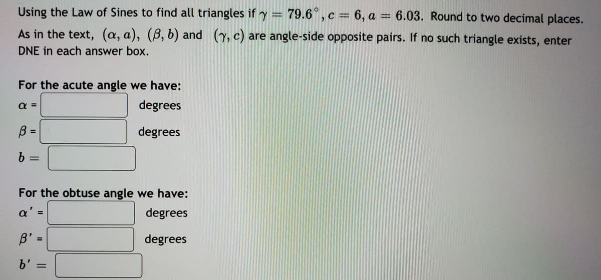 Using the Law of Sines to find all triangles if y :
79.6°,c = 6, a = 6.03. Round to two decimal places.
As in the text, (a, a), (B, b) and (y, c) are angle-side opposite pairs. If no such triangle exists, enter
DNE in each answer box.
For the acute angle we have:
a =
degrees
B =
degrees
9.
%D
For the obtuse angle we have:
a' =
degrees
%3D
degrees
%3D
b' =
%3D
