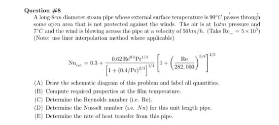 Question #8
A long 8cm diameter steam pipe whose external surface temperature is 90°C passes through
some open area that is not protected against the winds. The air is at latm pressure and
7°C and the wind is blowing across the pipe at a velocity of 50km/h. (Take Re = 5x10³)
(Note: use liner interpolation method where applicable)
5/87 4/5
0.62 Repr¹/3
Re
282,000
[1 + (0.4/10/2/2/1/8 [1 + (25/20
(0.4/Pr)2/3]
(A) Draw the schematic diagram of this problem and label all quantities.
(B) Compute required properties at the film temperature.
(C) Determine the Reynolds number (i.e. Re).
(D) Determine the Nusselt number (i.e. Nu) for this unit length pipe.
(E) Determine the rate of heat transfer from this pipe.
Nu = 0.3+
00)