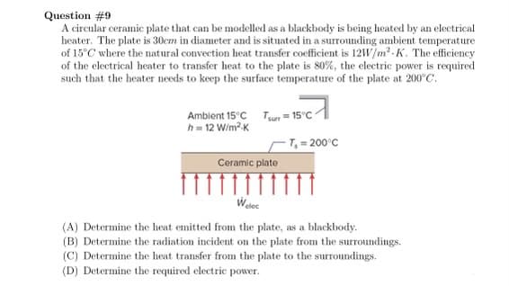 Question #9
A circular ceramic plate that can be modelled as a blackbody is being heated by an electrical
heater. The plate is 30cm in diameter and is situated in a surrounding ambient temperature
of 15°C where the natural convection heat transfer coefficient is 12W/m² K. The efficiency
of the electrical heater to transfer heat to the plate is 80%, the electric power is required
such that the heater needs to keep the surface temperature of the plate at 200°C.
Ambient 15°C Tsurr = 15°C
h = 12 W/m².K
Ceramic plate
-T₂ = 200°C
Welec
(A) Determine the heat emitted from the plate, as a blackbody.
(B) Determine the radiation incident on the plate from the surroundings.
(C) Determine the heat transfer from the plate to the surroundings.
(D) Determine the required electric power.