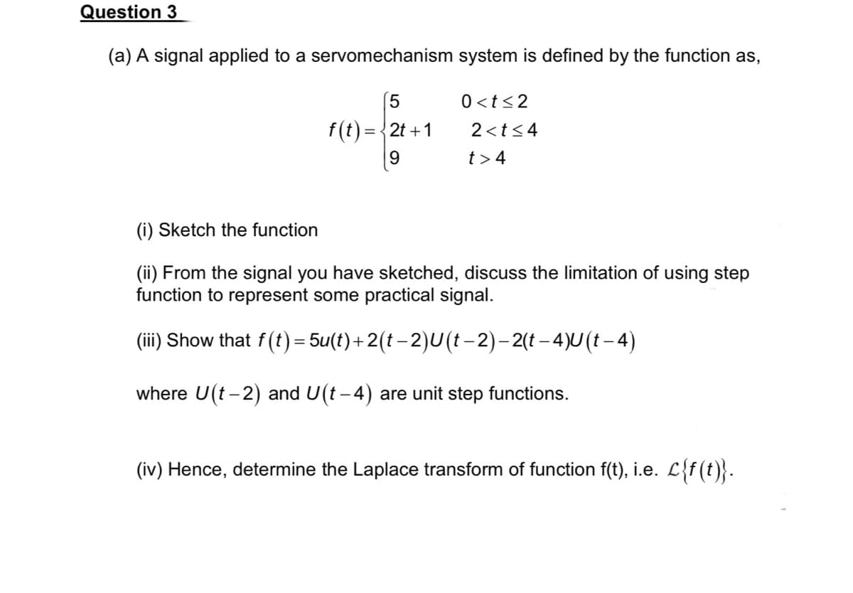 Question 3
(a) A signal applied to a servomechanism system is defined by the function as,
f(t) =
=
5
2t+1
9
0<t≤2
2<t≤4
t> 4
(i) Sketch the function
(ii) From the signal you have sketched, discuss the limitation of using step
function to represent some practical signal.
(iii) Show that f(t) = 5u(t)+2(t − 2)U (t− 2) – 2(t –4)U (t – 4)
where U(t-2) and U(t−4) are unit step functions.
(iv) Hence, determine the Laplace transform of function f(t), i.e. L{f(t)}.